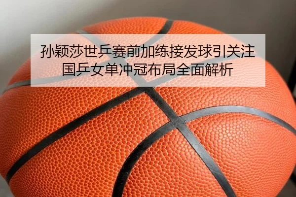 孙颖莎世乒赛前加练接发球引关注 国乒女单冲冠布局全面解析
